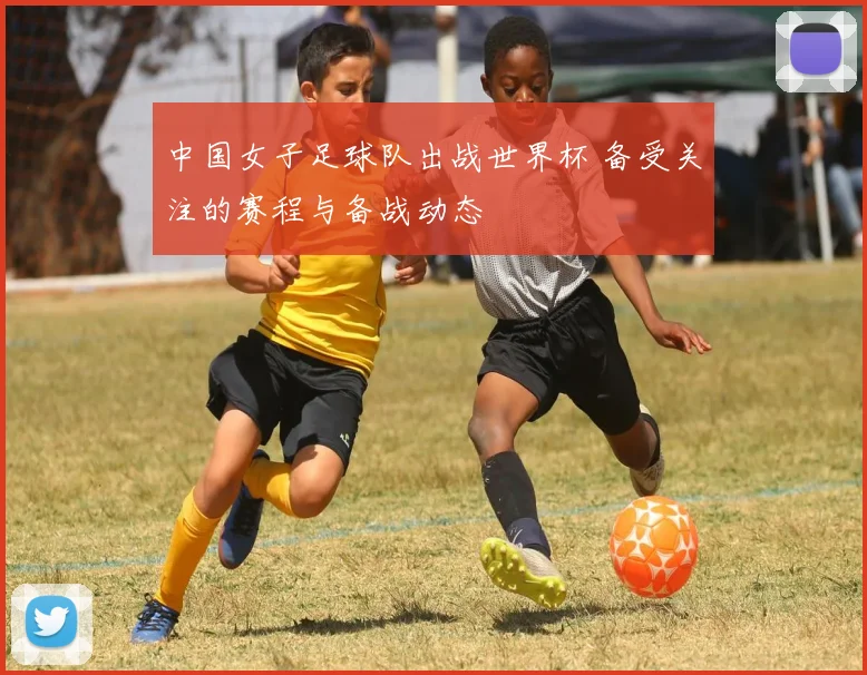 中国女子足球队出战世界杯 备受关注的赛程与备战动态