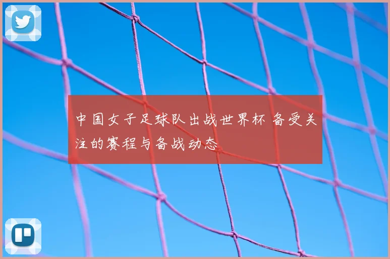 中国女子足球队出战世界杯 备受关注的赛程与备战动态
