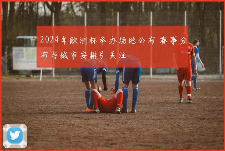 2024年欧洲杯举办场地公布 赛事分布与城市安排引关注